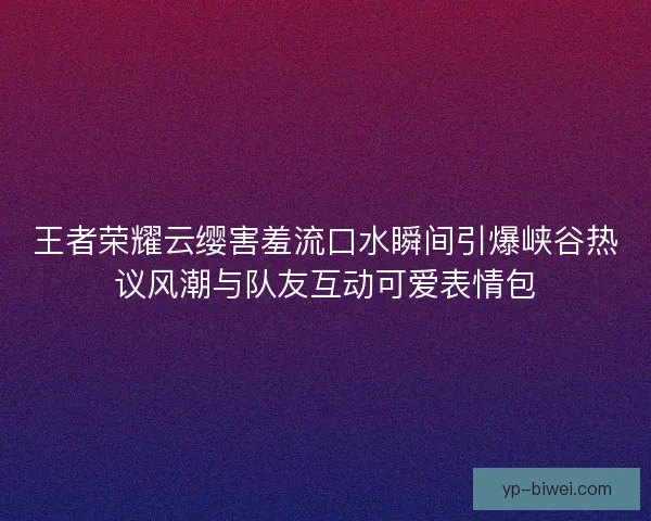 王者荣耀云缨害羞流口水瞬间引爆峡谷热议风潮与队友互动可爱表情包