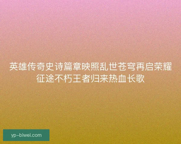英雄传奇史诗篇章映照乱世苍穹再启荣耀征途不朽王者归来热血长歌 英雄传奇史诗篇章映照乱世苍穹再启荣耀征途不朽王者归来热血长歌