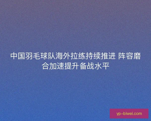 中国羽毛球队海外拉练持续推进 阵容磨合加速提升备战水平 中国羽毛球队海外拉练持续推进 阵容磨合加速提升备战水平