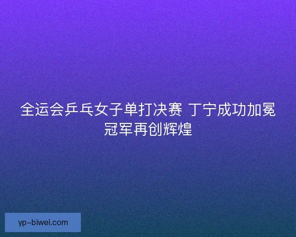 全运会乒乓女子单打决赛 丁宁成功加冕冠军再创辉煌 全运会乒乓女子单打决赛 丁宁成功加冕冠军再创辉煌