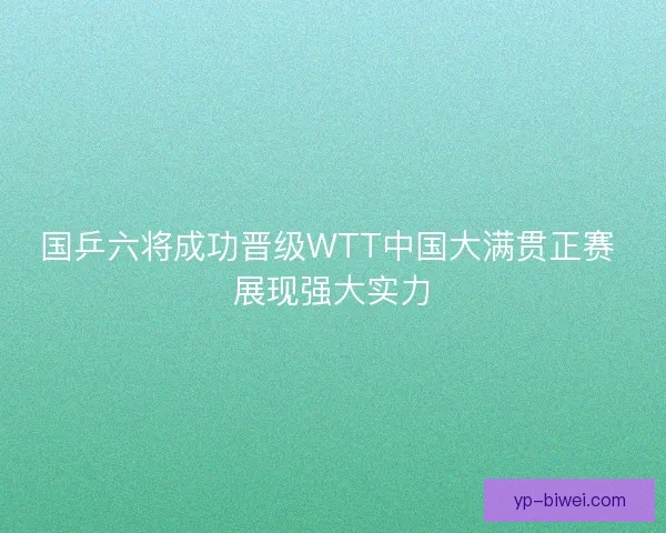 国乒六将成功晋级WTT中国大满贯正赛 展现强大实力 国乒六将成功晋级WTT中国大满贯正赛 展现强大实力
