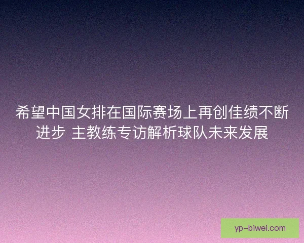 希望中国女排在国际赛场上再创佳绩不断进步 主教练专访解析球队未来发展