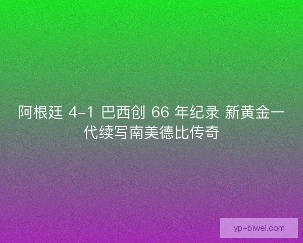 阿根廷 4-1 巴西创 66 年纪录 新黄金一代续写南美德比传奇