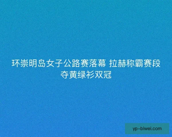 环崇明岛女子公路赛落幕 拉赫称霸赛段夺黄绿衫双冠