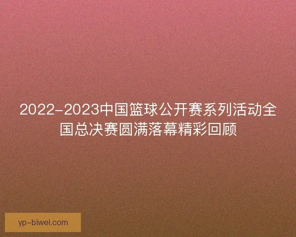 2022-2023中国篮球公开赛系列活动全国总决赛圆满落幕精彩回顾 2022-2023中国篮球公开赛系列活动全国总决赛圆满落幕精彩回顾