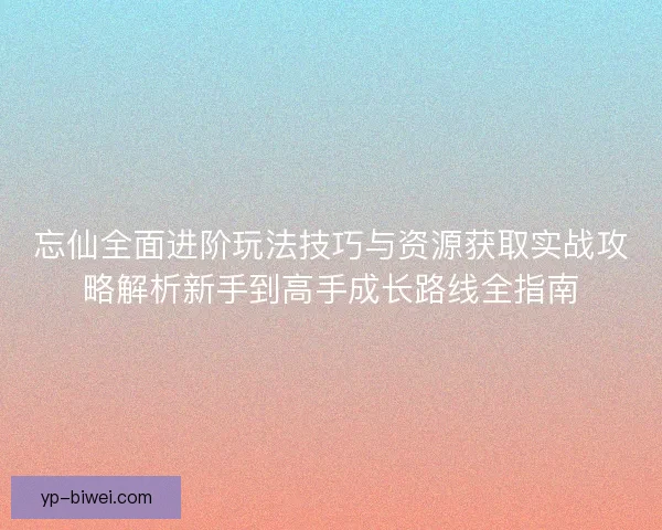 忘仙全面进阶玩法技巧与资源获取实战攻略解析新手到高手成长路线全指南