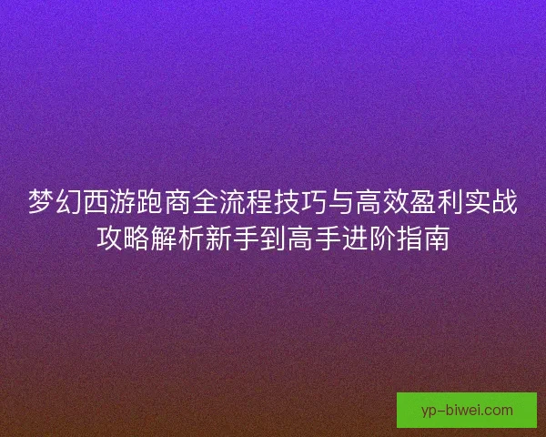 梦幻西游跑商全流程技巧与高效盈利实战攻略解析新手到高手进阶指南 梦幻西游跑商全流程技巧与高效盈利实战攻略解析新手到高手进阶指南