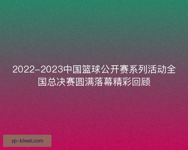 2022-2023中国篮球公开赛系列活动全国总决赛圆满落幕精彩回顾 2022-2023中国篮球公开赛系列活动全国总决赛圆满落幕精彩回顾