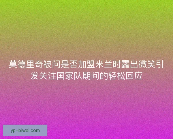 莫德里奇被问是否加盟米兰时露出微笑引发关注国家队期间的轻松回应