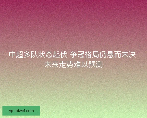 中超多队状态起伏 争冠格局仍悬而未决 未来走势难以预测 中超多队状态起伏 争冠格局仍悬而未决 未来走势难以预测