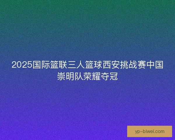 2025国际篮联三人篮球西安挑战赛中国崇明队荣耀夺冠