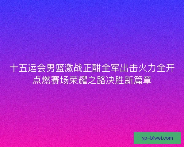 十五运会男篮激战正酣全军出击火力全开点燃赛场荣耀之路决胜新篇章 十五运会男篮激战正酣全军出击火力全开点燃赛场荣耀之路决胜新篇章